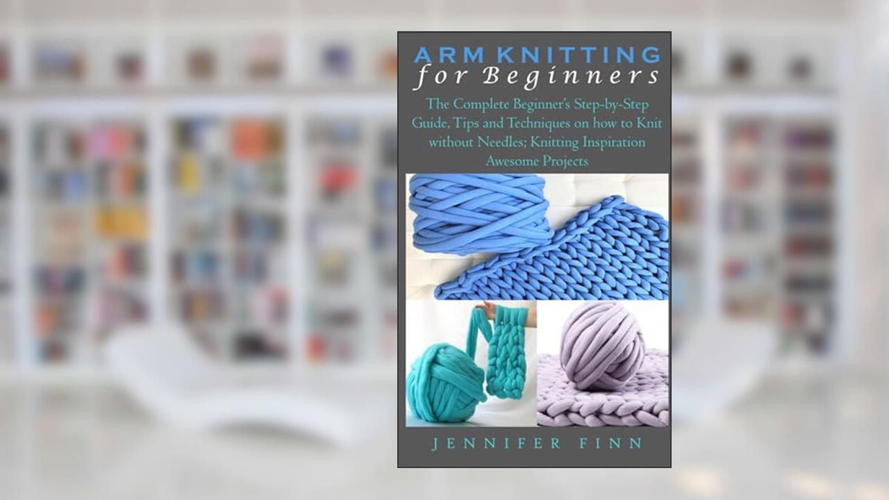 ARM KNITTING FOR BEGINNERS: The Complete Beginner's Step-by-Step Guide, Tips and Techniques on how to Knit without Needles; Knitting Inspiration Awesome Projects, written by Jennifer Finn