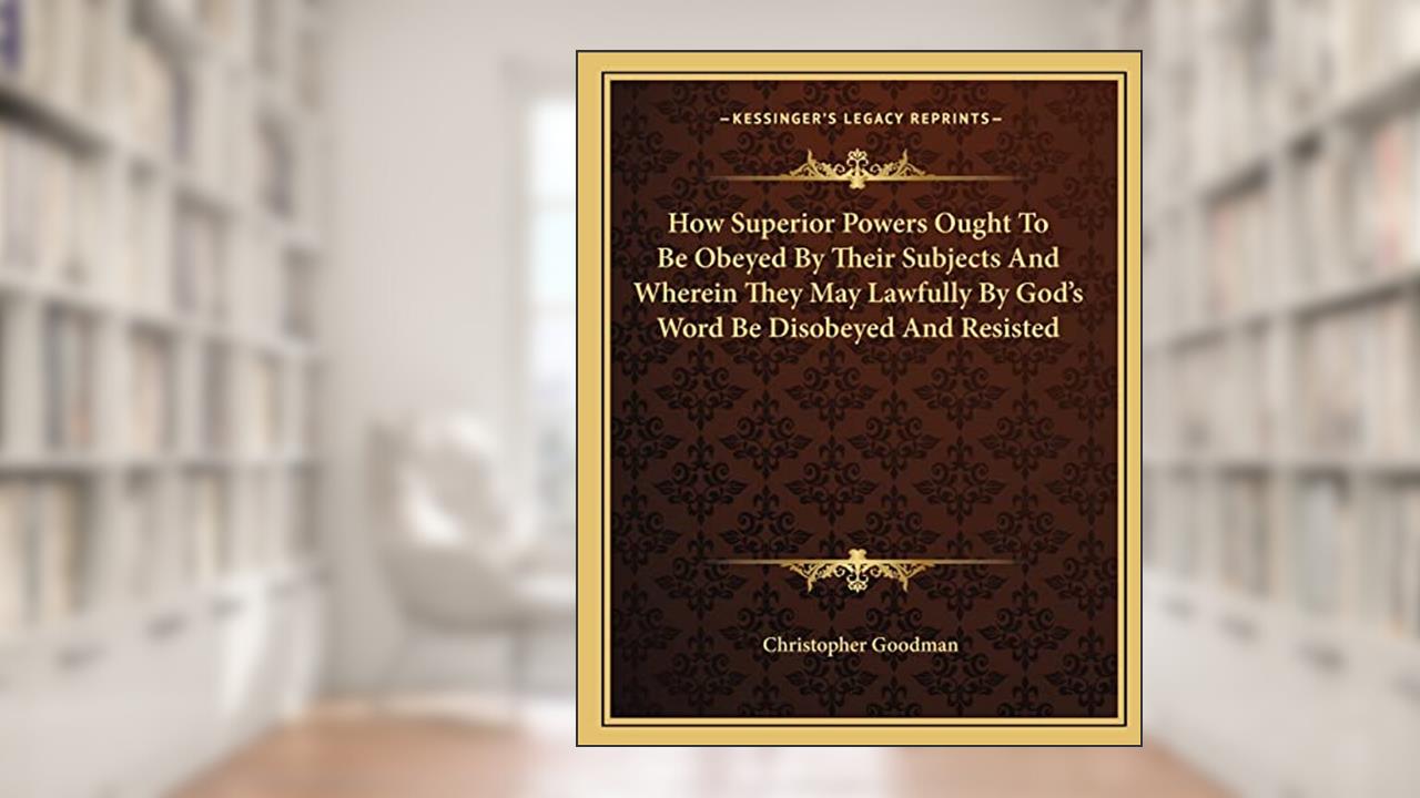 How Superior Powers Ought To Be Obeyed By Their Subjects And Wherein They May Lawfully By God's Word Be Disobeyed And Resisted, written by Christopher Goodman