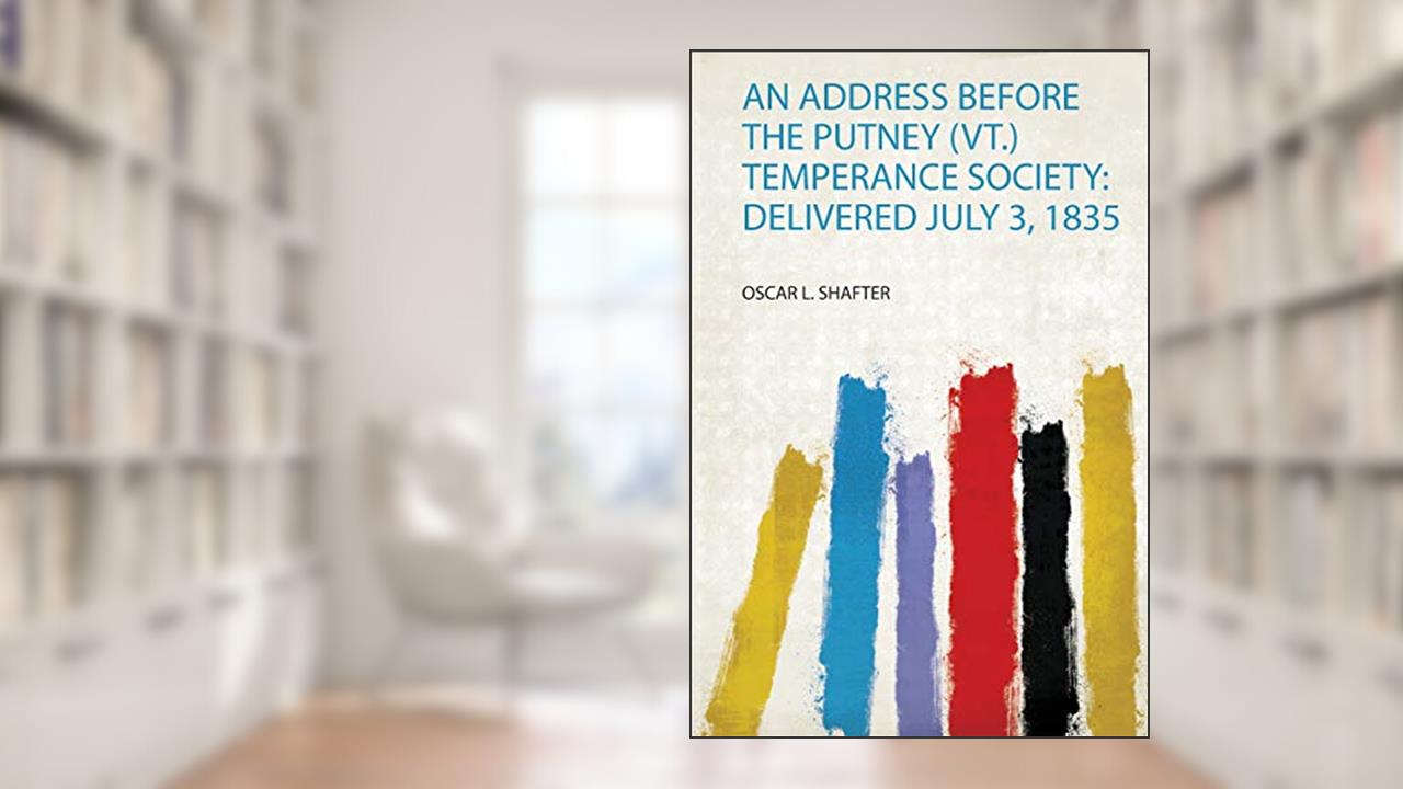 An Address Before the Putney (Vt.) Temperance Society: Delivered July 3, 1835, written by Oscar L. Shafter
