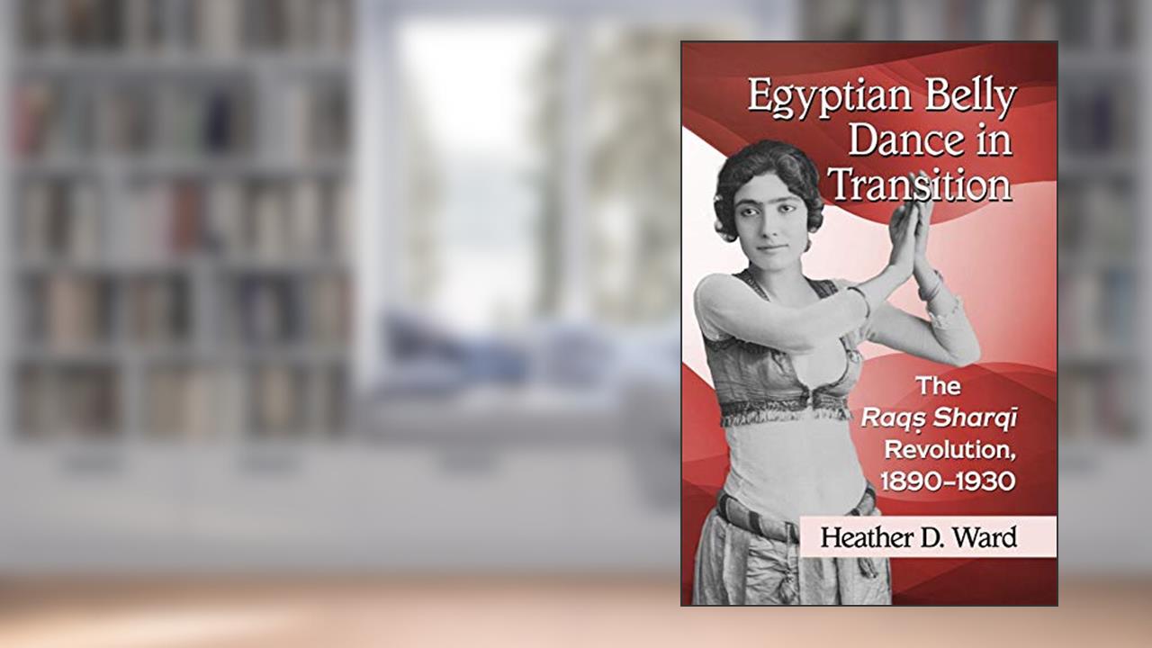 Egyptian Belly Dance in Transition: The Raqs Sharqi Revolution, 1890-1930, written by Heather D. Ward