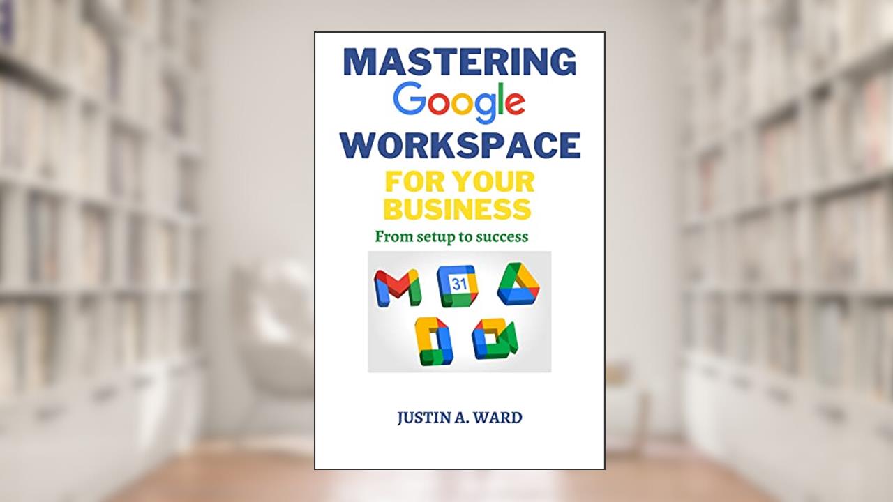 MASTERING GOOGLE WORKSPACE FOR YOUR BUSINESS : From Setup to Success, written by JUSTIN WARD