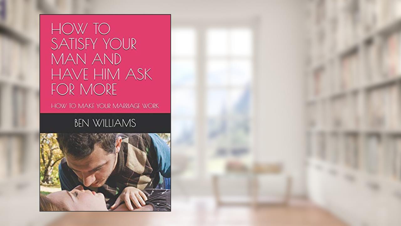 HOW TO SATISFY YOUR MAN AND HAVE HIM ASK FOR MORE: HOW TO MAKE YOUR MARRIAGE WORK, written by BEN WILLIAMS