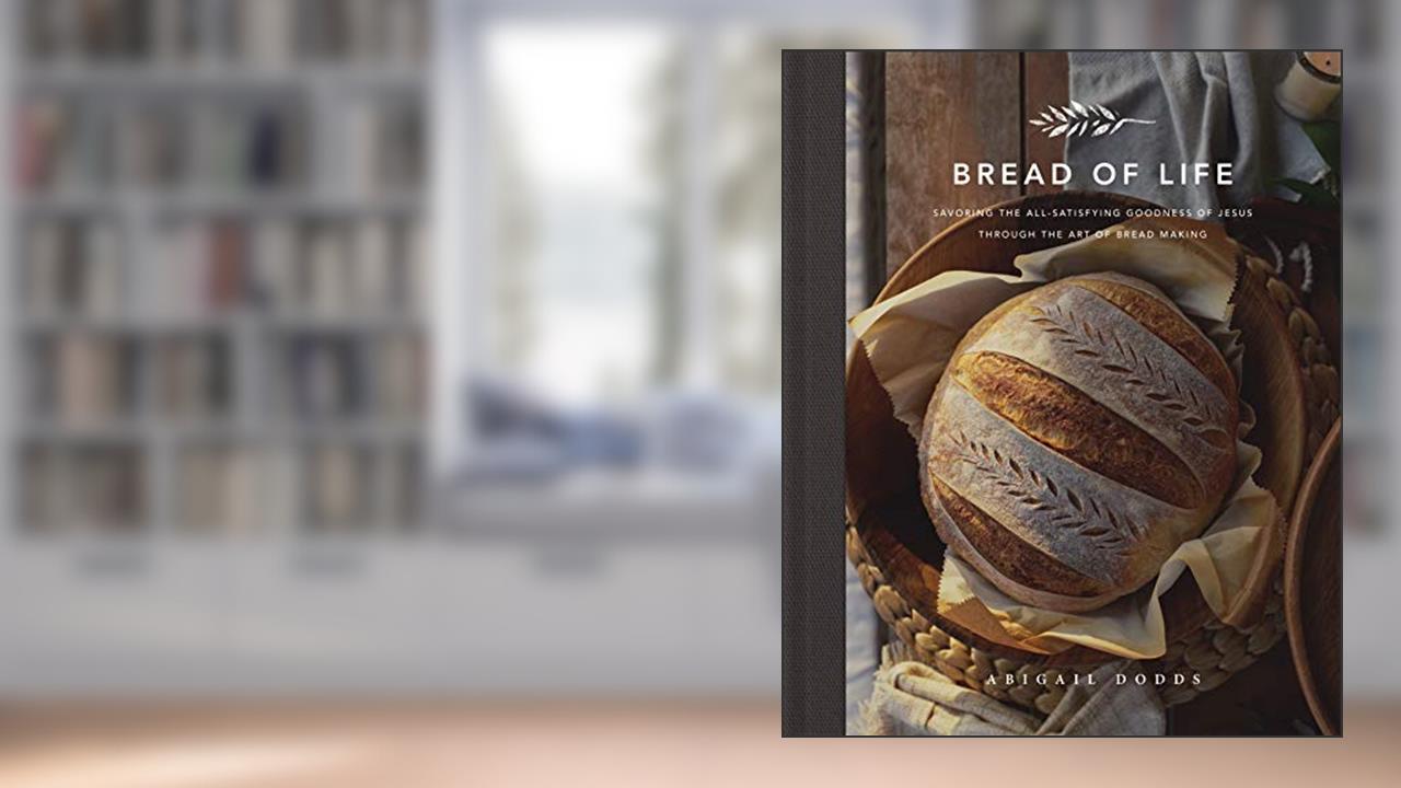 Bread of Life: Savoring the All-Satisfying Goodness of Jesus through the Art of Bread Making, written by Abigail Dodds