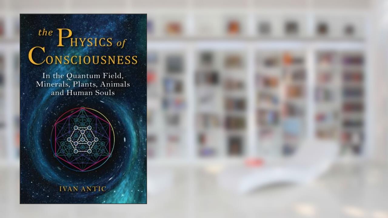The Physics of Consciousness: In the Quantum Field, Minerals, Plants, Animals and Human Souls (Existence - Consciousness - Bliss), written by Ivan Antic