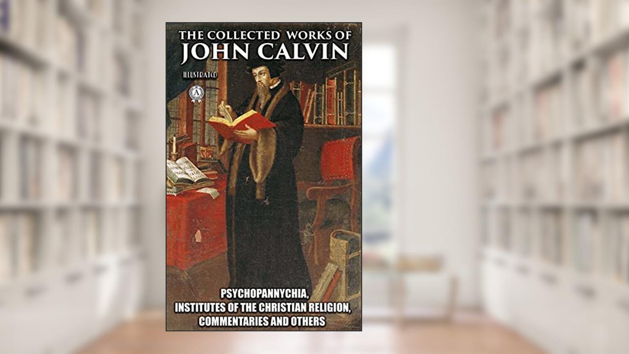 The Collected Works of John Calvin. Illustated: Psychopannychia, Institutes of the Christian Religion, Commentaries and others, written by John Calvin