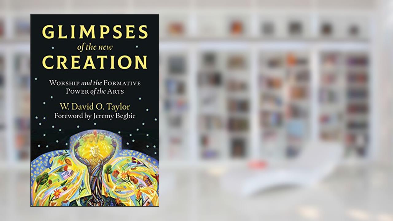 Glimpses of the New Creation: Worship and the Formative Power of the Arts, written by W. David O. Taylor; Jeremy Begbie