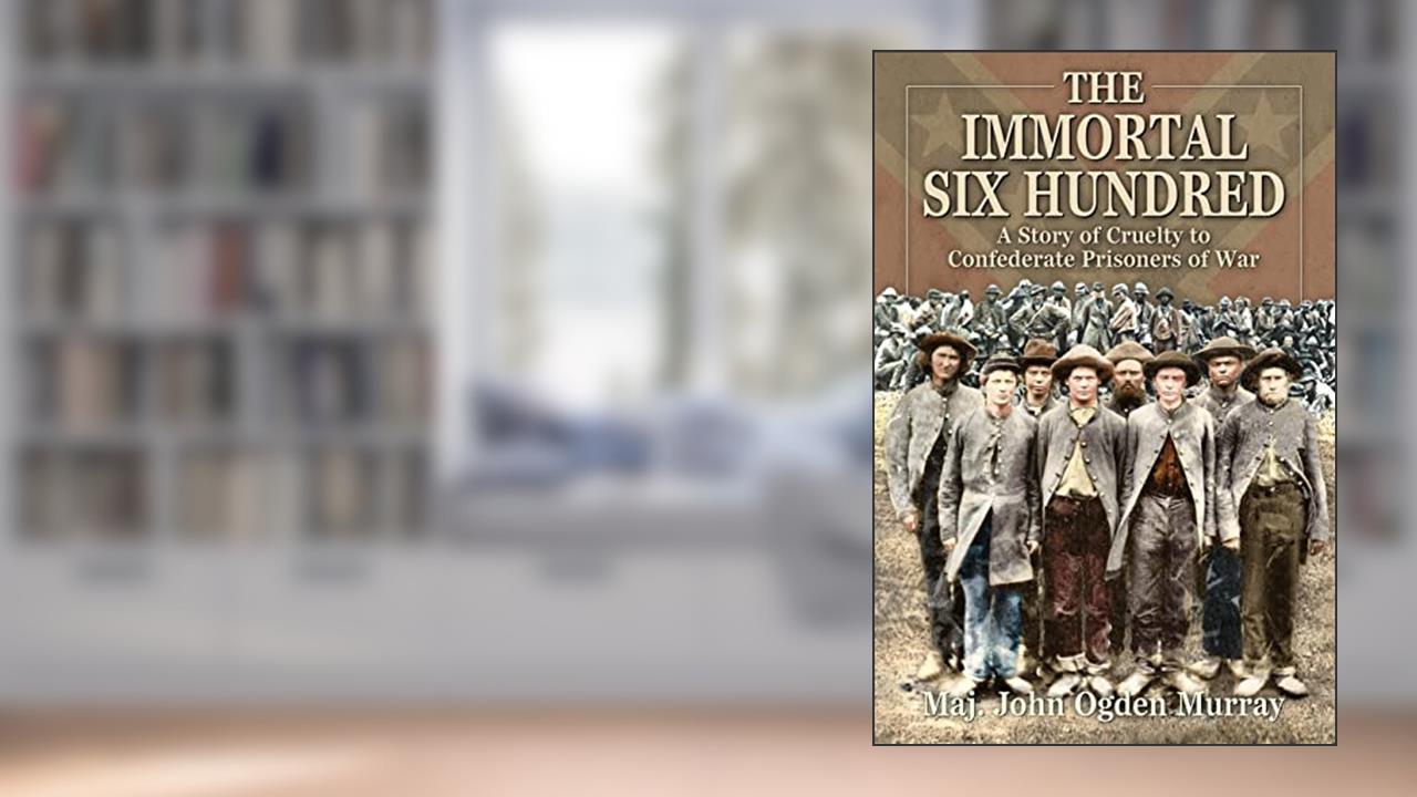 The Immortal Six Hundred: A Story of Cruelty to Confederate Prisoners of War, written by Maj. John Odgen Murray