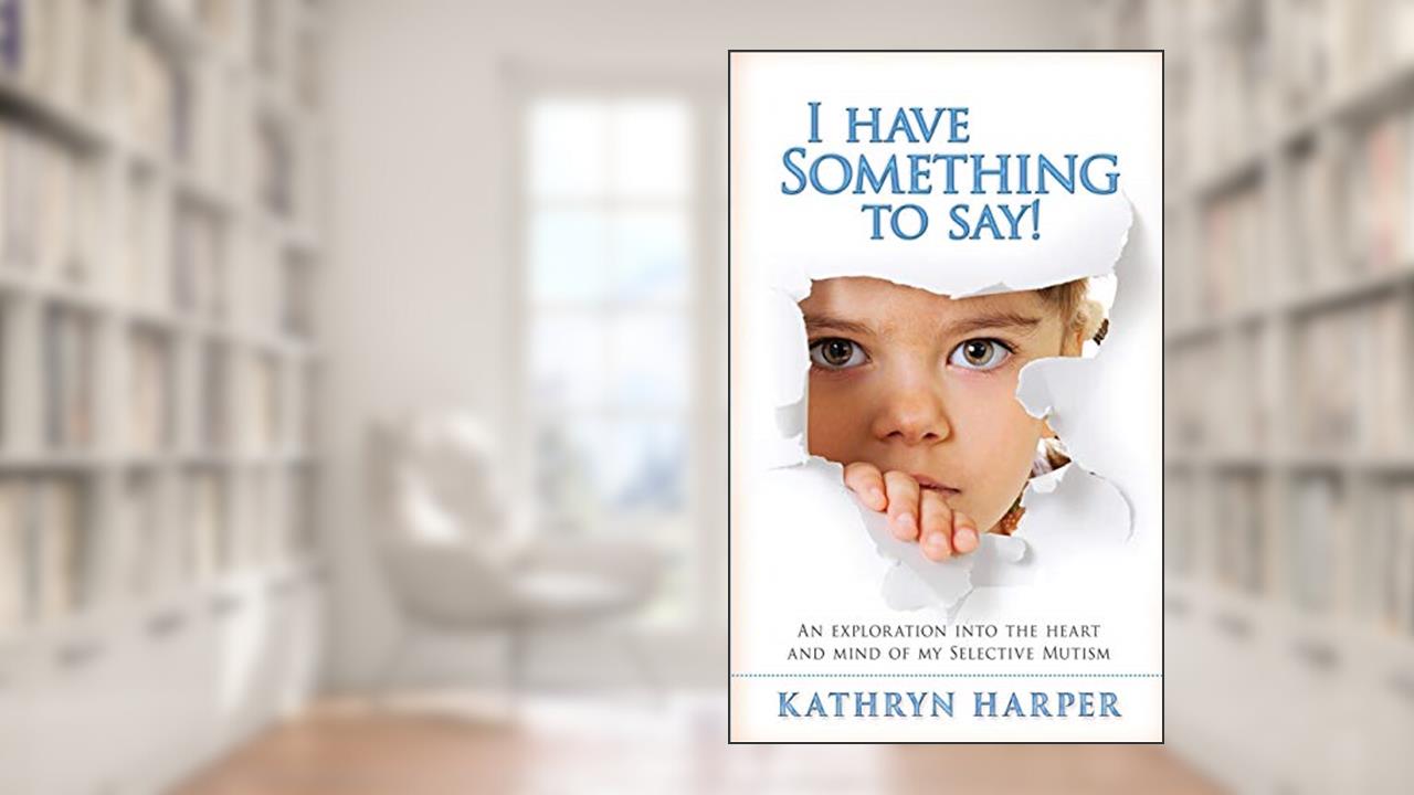 I Have Something to Say!: An exploration into the heart and mind of my Selective Mutism, written by Ms Kathryn Harper