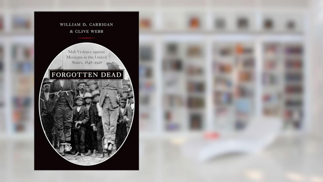 Forgotten Dead: Mob Violence against Mexicans in the United States, 1848-1928, written by William D. Carrigan; Clive Webb