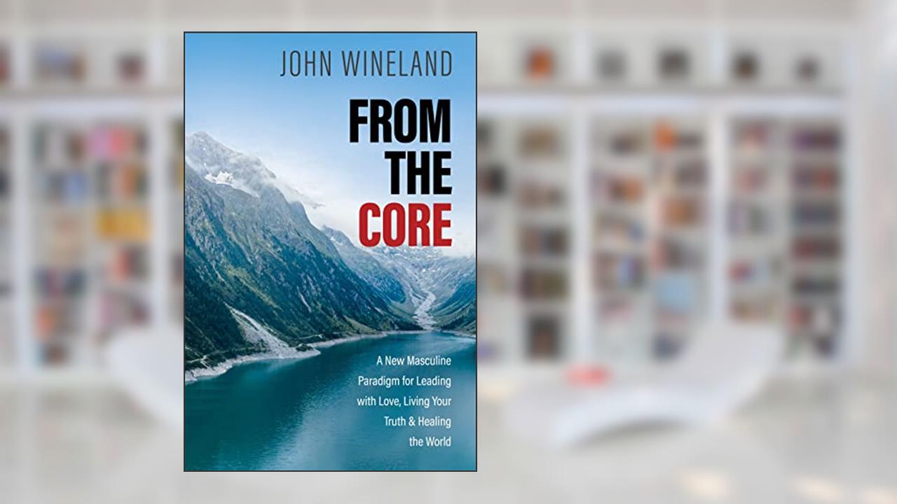 From the Core: A New Masculine Paradigm for Leading with Love, Living Your Truth, and Healing the World, written by John Wineland