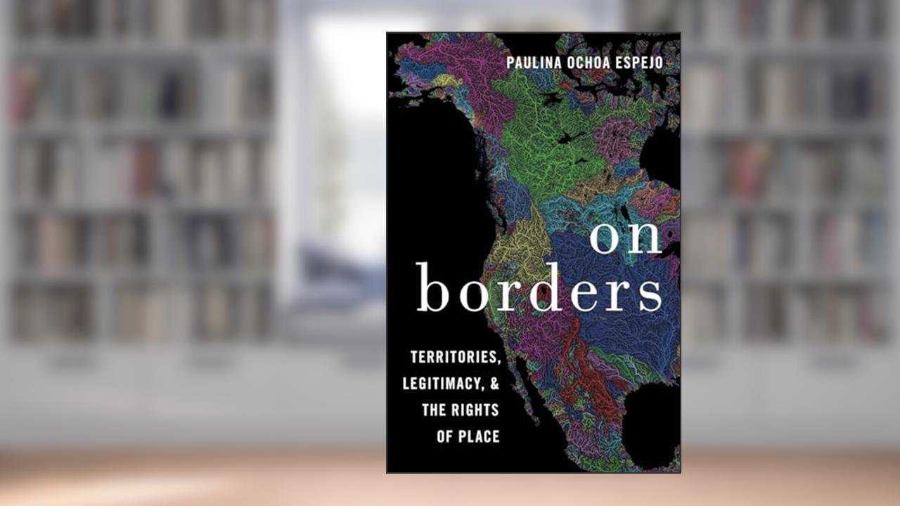 On Borders: Territories, Legitimacy, and the Rights of Place, written by Paulina Ochoa Espejo