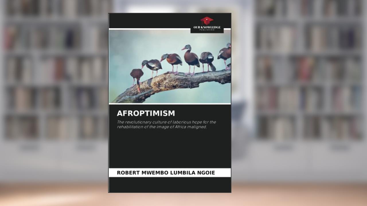 AFROPTIMISM: The revolutionary culture of laborious hope for the rehabilitation of the image of Africa maligned., written by ROBERT MWEMBO LUMBILA NGOIE