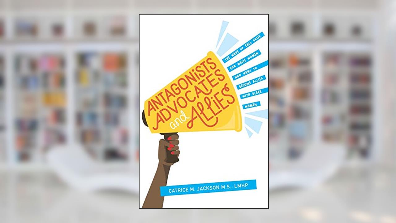 Antagonist, Advocates and Allies: The Wake Up Call Guide for White Women Who Want to Become Allies with Black Women, written by Catrice M Jackson