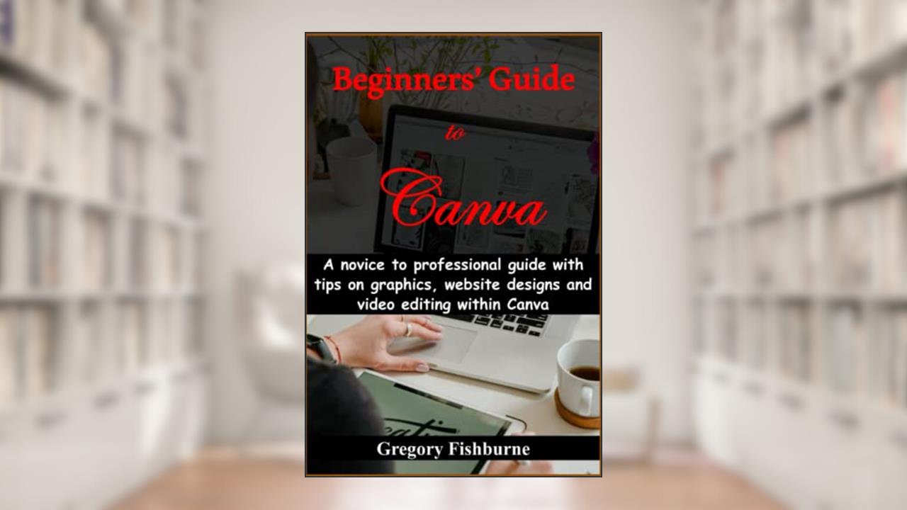 Beginners' Guide to Canva: A novice to professional guide with tips on graphics, website designs and video editing within Canva, written by Gregory Fishburne