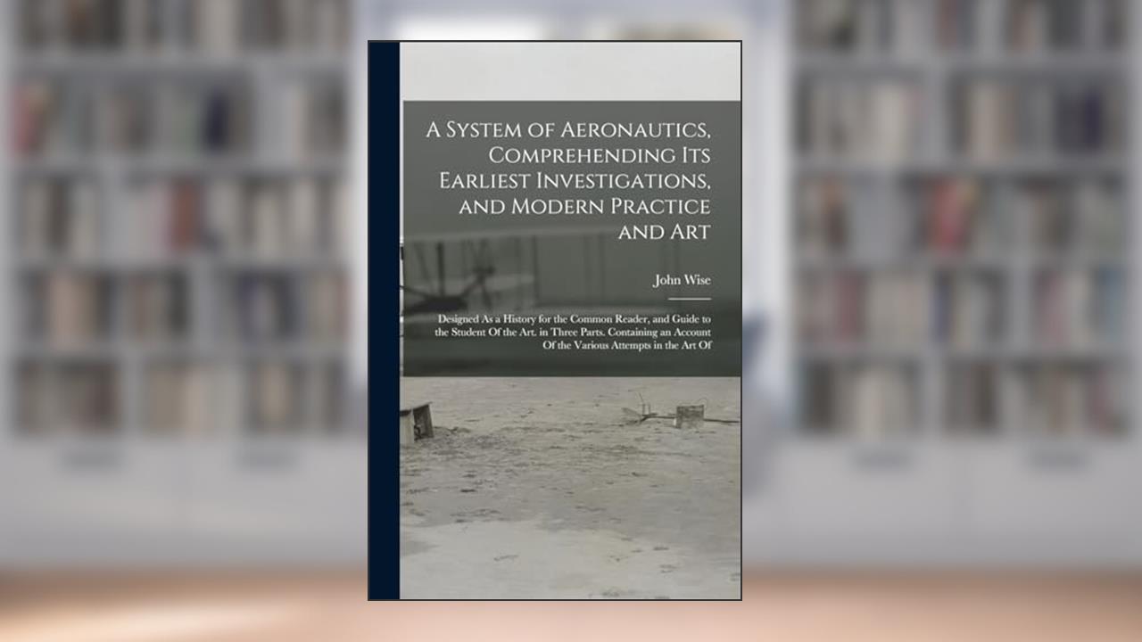 A System of Aeronautics, Comprehending Its Earliest Investigations, and Modern Practice and Art: Designed As a History for the Common Reader, and ... Account Of the Various Attempts in the Art Of, written by John Wise