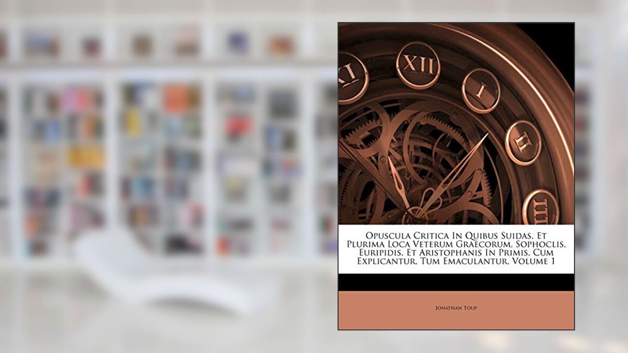 Opuscula Critica In Quibus Suidas, Et Plurima Loca Veterum Graecorum, Sophoclis, Euripidis, Et Aristophanis In Primis, Cum Explicantur, Tum Emaculantur, Volume 1, written by Jonathan Toup