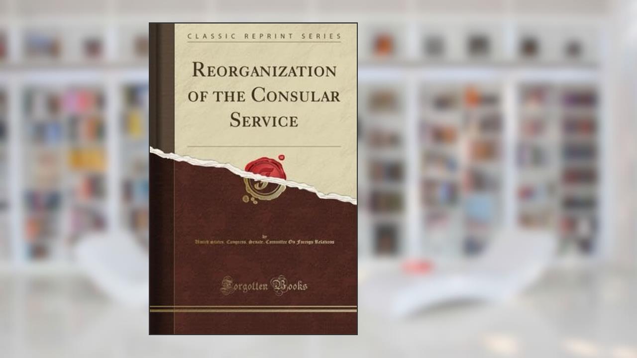 Reorganization of the Consular Service (Classic Reprint), written by United States. Congress. Senate. Committee On Foreign Relations