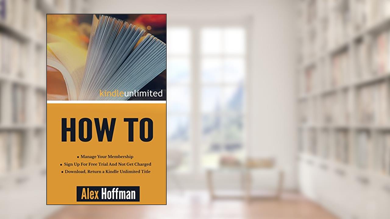 Kindle Unlimited How To: Sign Up For Free Trial And Not Get Charged, Manage Your Membership, Download, Return a Kindle Unlimited Title, written by Alex Hoffman