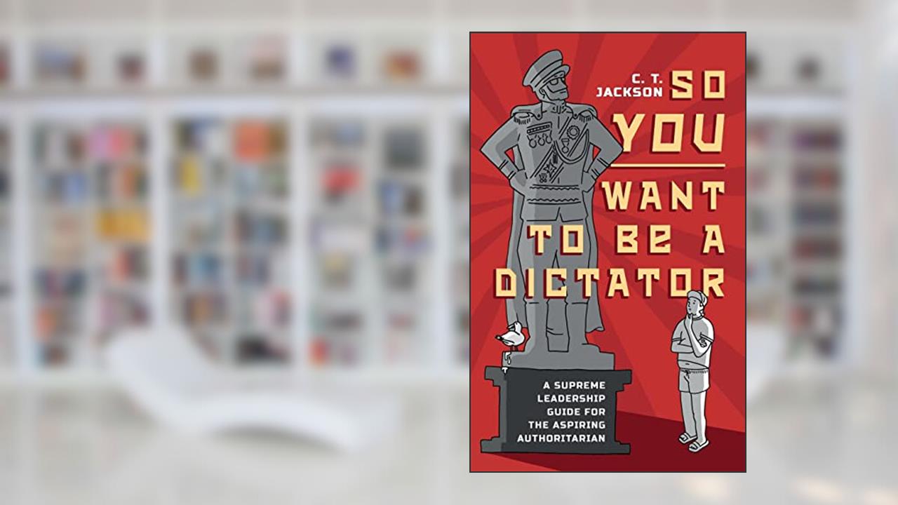 So You Want To Be A Dictator: A Supreme Leadership Guide For The Aspiring Authoritarian, written by C.T. Jackson
