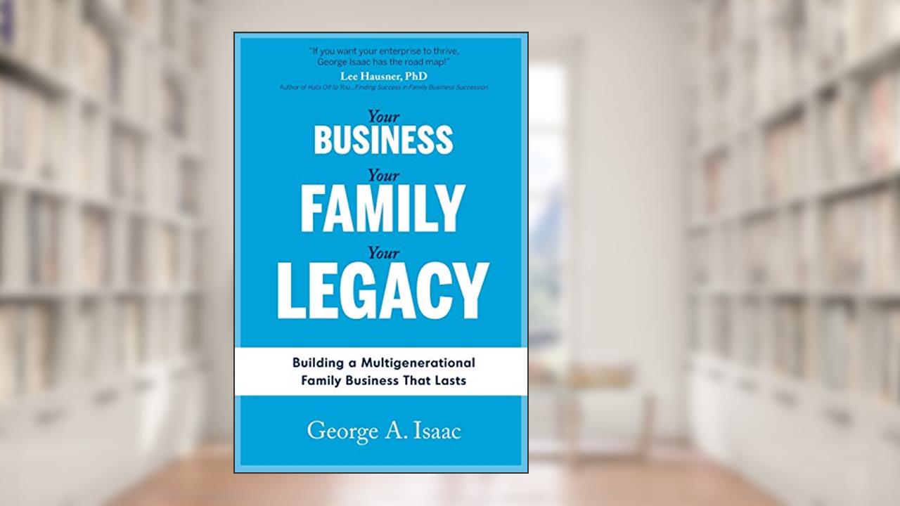 YOUR BUSINESS, YOUR FAMILY, YOUR LEGACY: Building a Multigenerational Family Business That Lasts, written by Mr. George A. Isaac