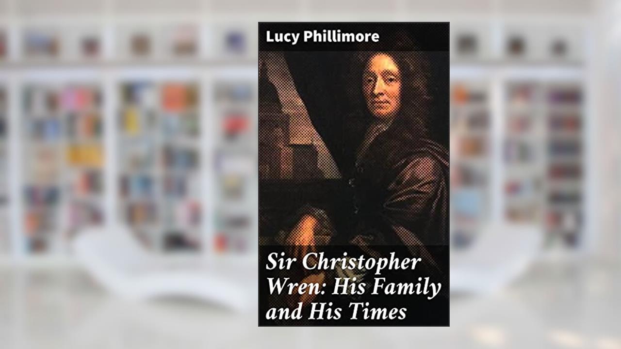 Sir Christopher Wren: His Family and His Times: With Original Letters and a Discourse on Architecture Hitherto Unpublished. 1585-1723, written by Lucy Phillimore