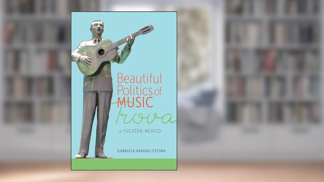 Beautiful Politics of Music: Trova in Yucatán, Mexico, written by Gabriela Vargas-Cetina