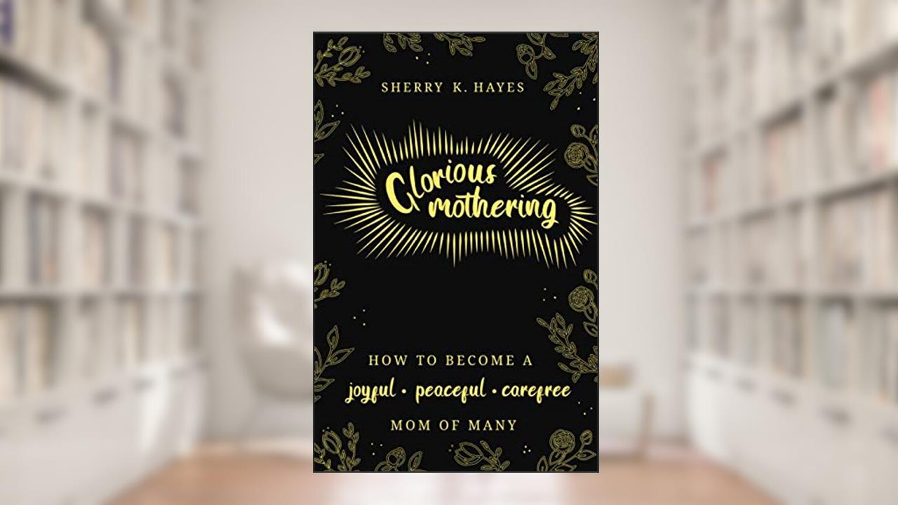 Glorious Mothering: How to become a joyful, peaceful, care-free, mom of many, written by Sherry K. Hayes