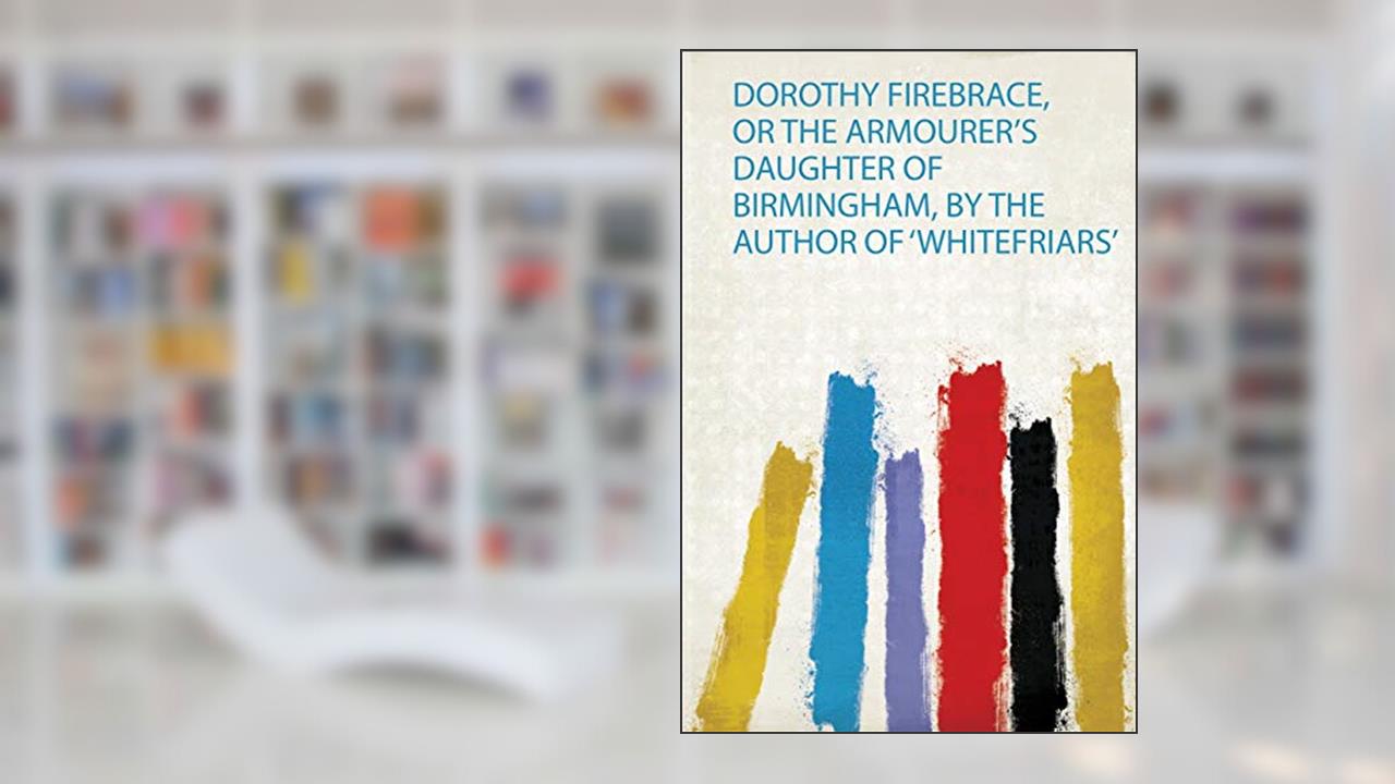 Dorothy Firebrace, or the Armourer's Daughter of Birmingham, by the Author of 'Whitefriars', written by Emma Robinson