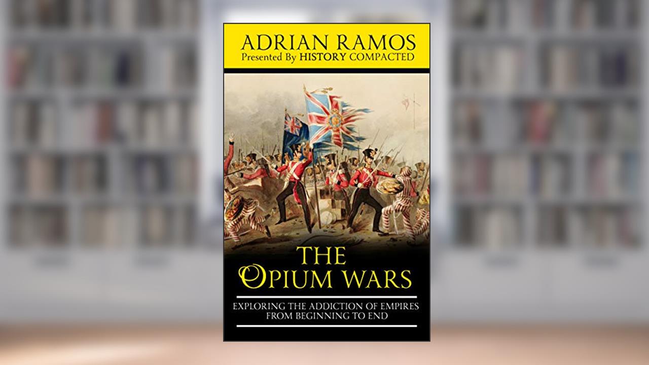 The Opium Wars: Exploring the Addiction of Empires from Beginning to End, written by Adrian Ramos; History Compacted
