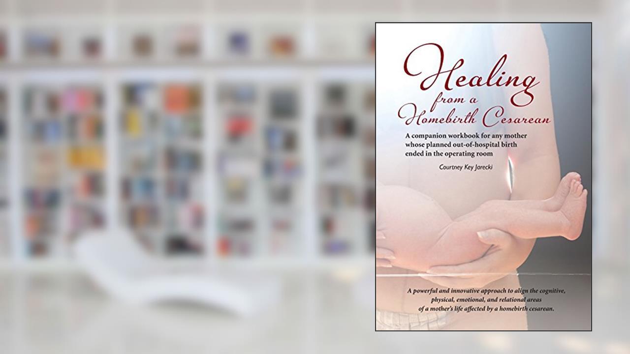 Healing from a Homebirth Cesarean: A companion workbook for any mother whose planned out-of-hospital birth ended in the operating room, written by Courtney Key Jarecki