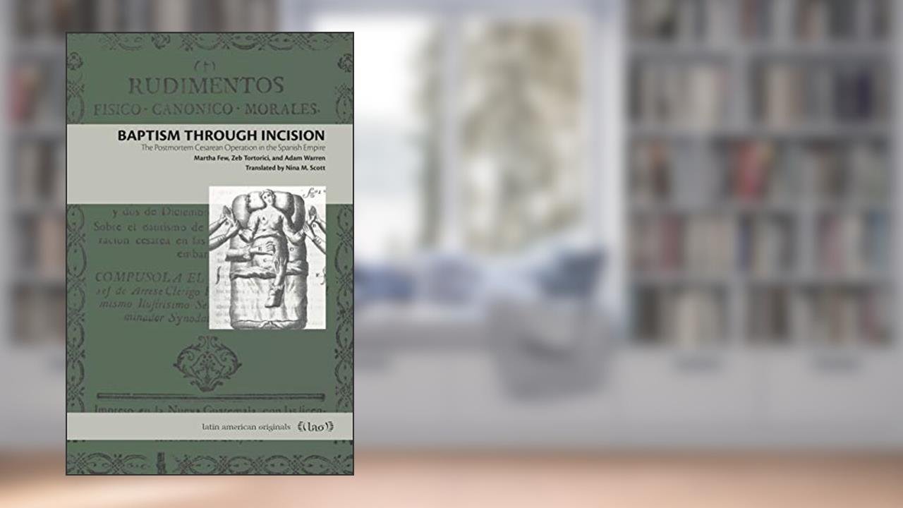 Baptism Through Incision: The Postmortem Cesarean Operation in the Spanish Empire (Latin American Originals), written by Martha Few; Zeb Tortorici; Adam Warren