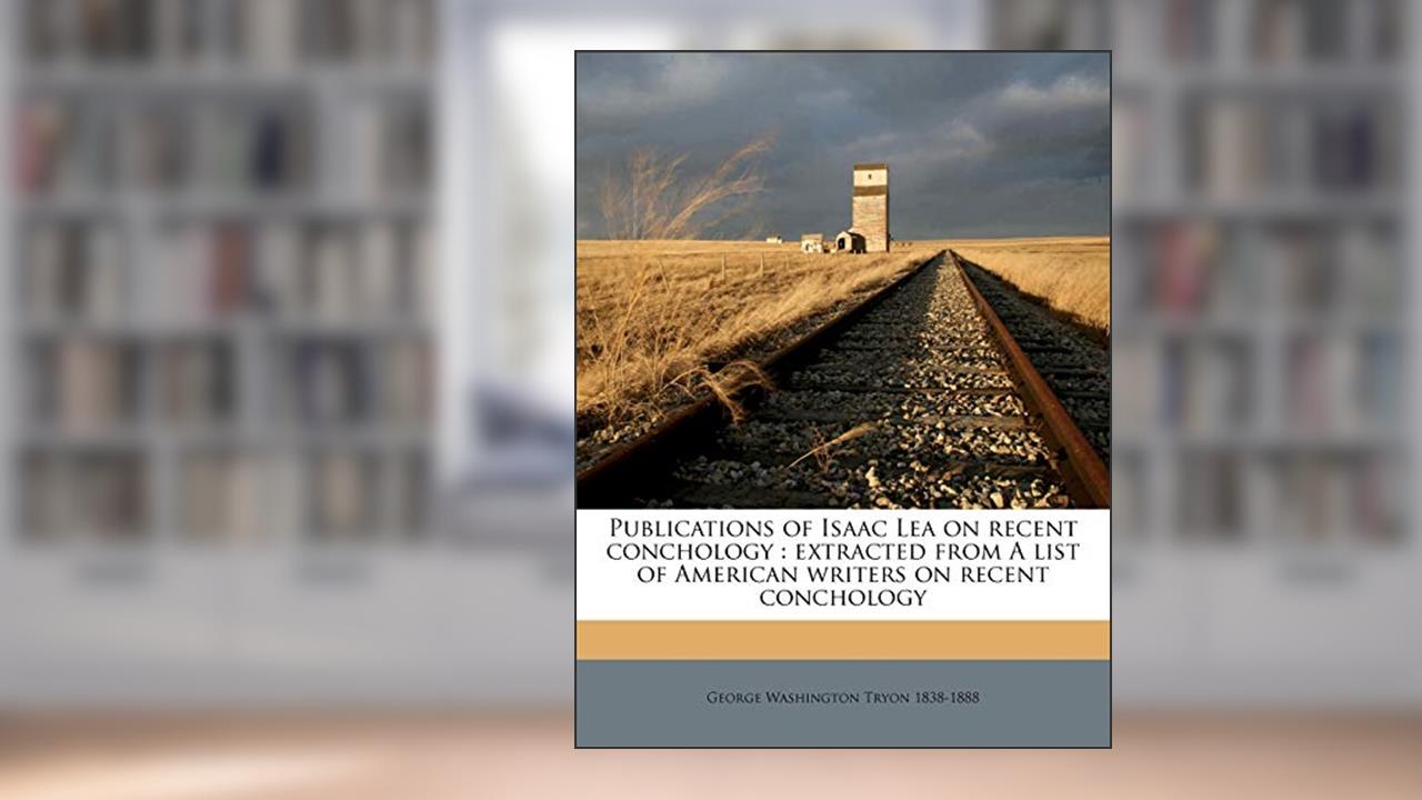 Publications of Isaac Lea on Recent Conchology: Extracted from a List of American Writers on Recent Conchology, written by George Washington Tryon