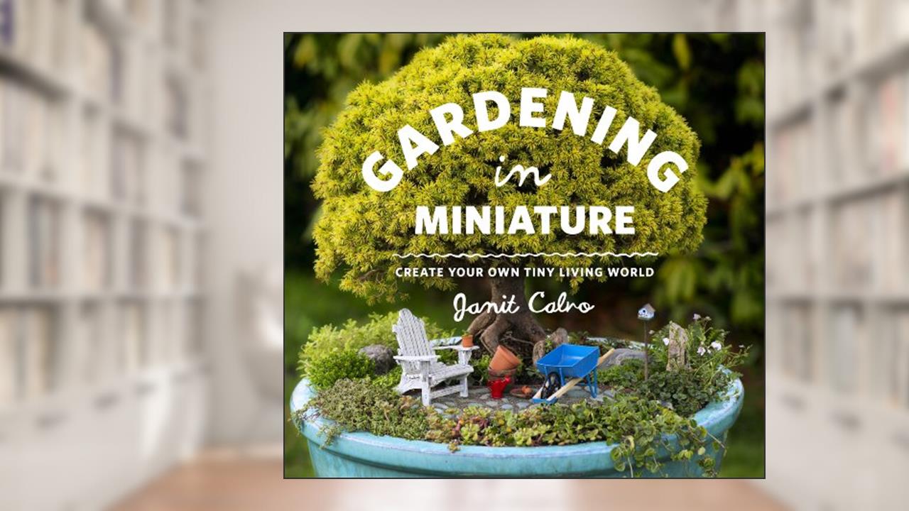 Gardening in Miniature: Create Your Own Tiny Living World, written by Janit Calvo