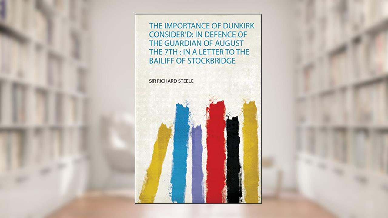 The Importance of Dunkirk Consider'd: in Defence of the Guardian of August the 7Th : in a Letter to the Bailiff of Stockbridge, written by Sir Richard Steele