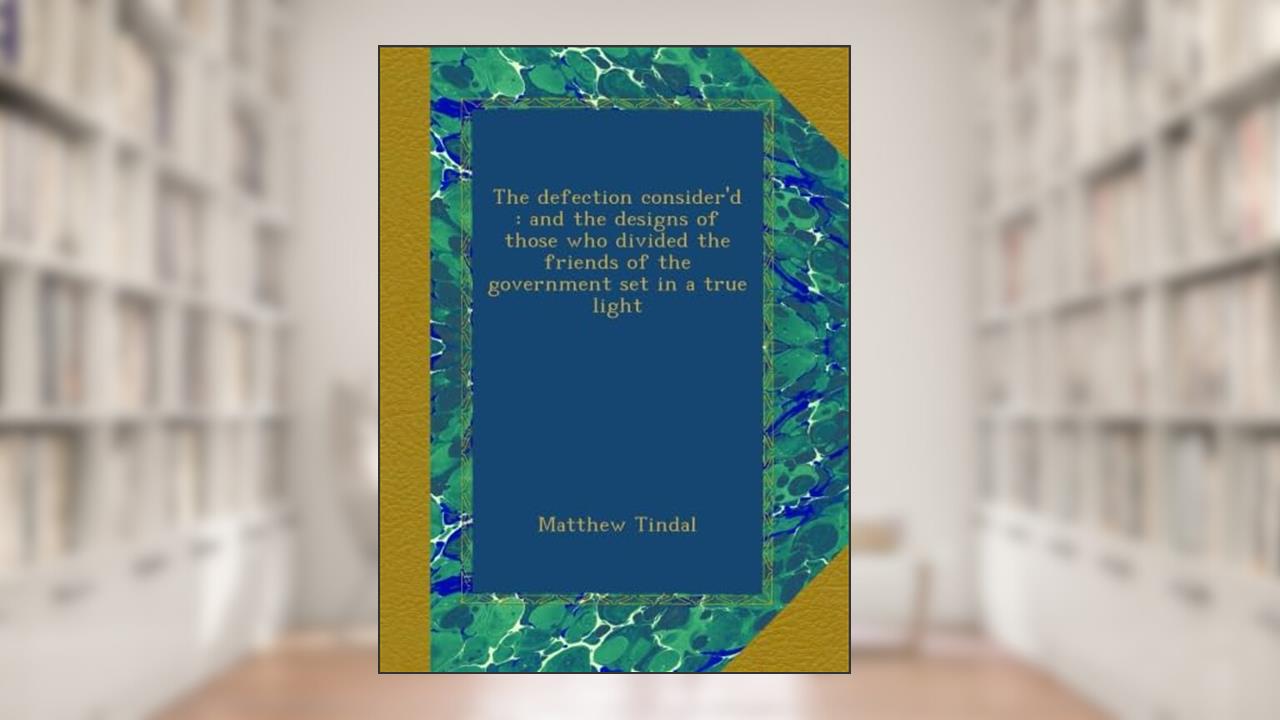 The defection consider'd : and the designs of those who divided the friends of the government set in a true light, written by Matthew Tindal