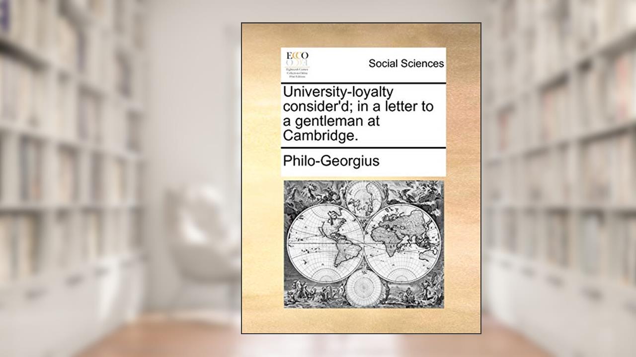 University-loyalty consider'd; in a letter to a gentleman at Cambridge., written by Philo-Georgius