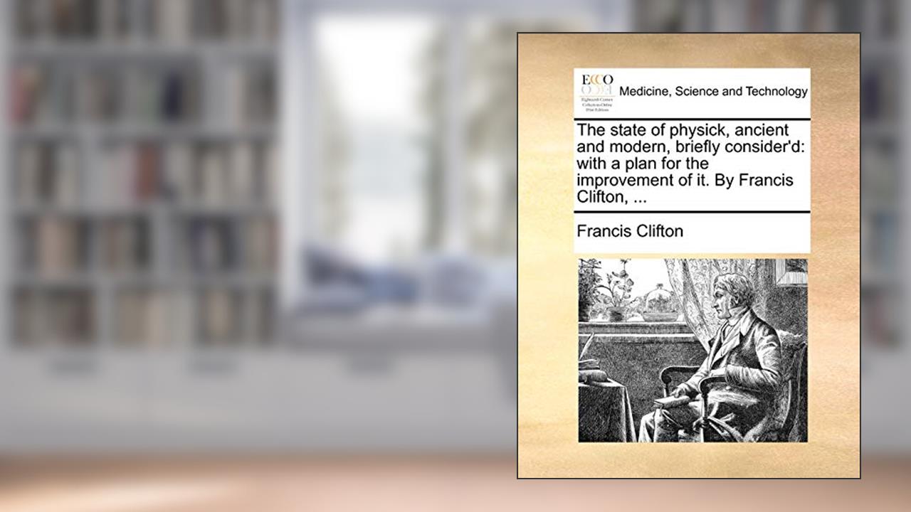 The State of Physick, Ancient and Modern, Briefly Consider'd: With a Plan for the Improvement of It. by Francis Clifton, ..., written by Francis Clifton