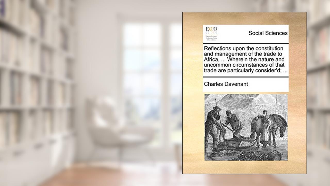 Reflections upon the constitution and management of the trade to Africa, ... Wherein the nature and uncommon circumstances of that trade are particularly consider'd; ..., written by Professor Charles Davenant