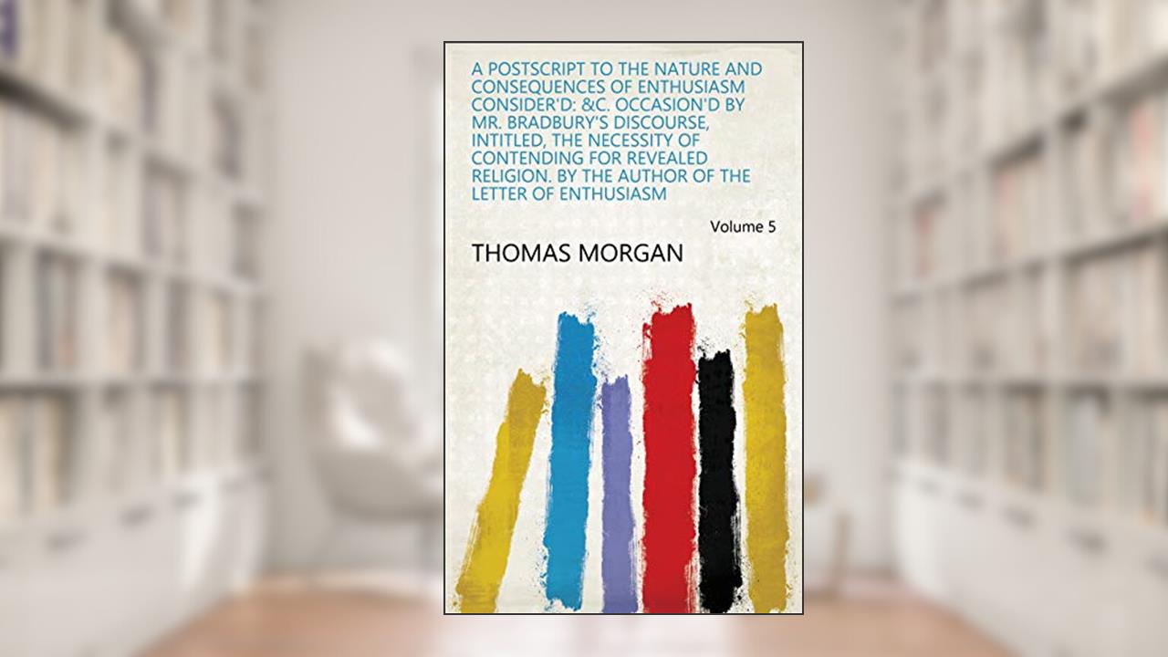 A Postscript to the Nature and Consequences of Enthusiasm Consider'd: &c. Occasion'd by Mr. Bradbury's Discourse, Intitled, The Necessity of Contending ... Author of the Letter of Enthusiasm Volume 5, written by Thomas Morgan