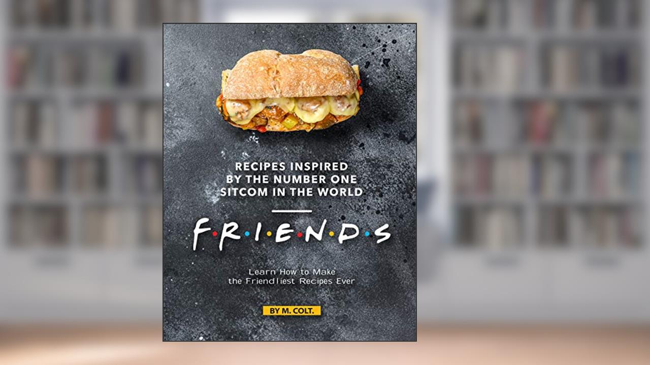 Recipes Inspired by the Number One Sitcom in The World - Friends: Learn How to Make the Friendliest Recipes Ever, written by M. Colt