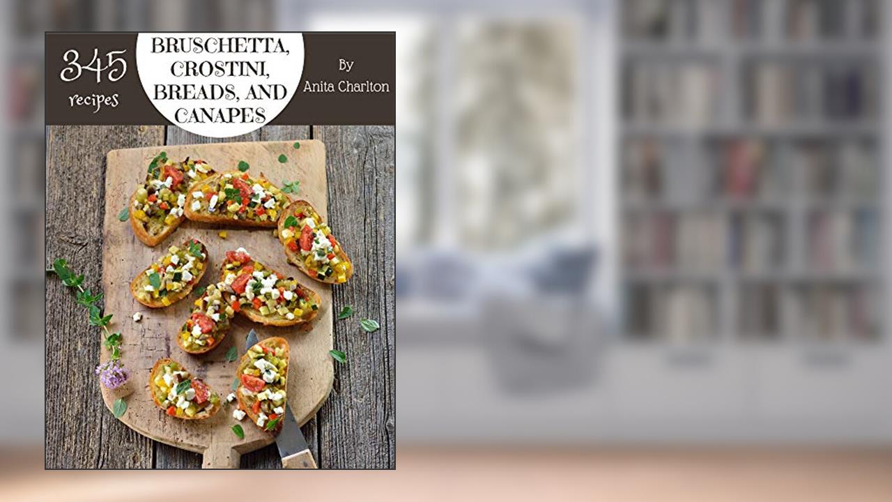 345 Bruschetta, Crostini, Breads, And Canapes Recipes: Greatest Bruschetta, Crostini, Breads, And Canapes Cookbook of All Time, written by Anita Charlton
