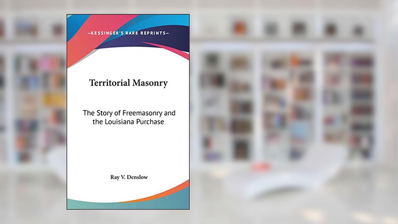 Territorial Masonry: The Story of Freemasonry and the Louisiana Purchase, written by Ray V Denslow