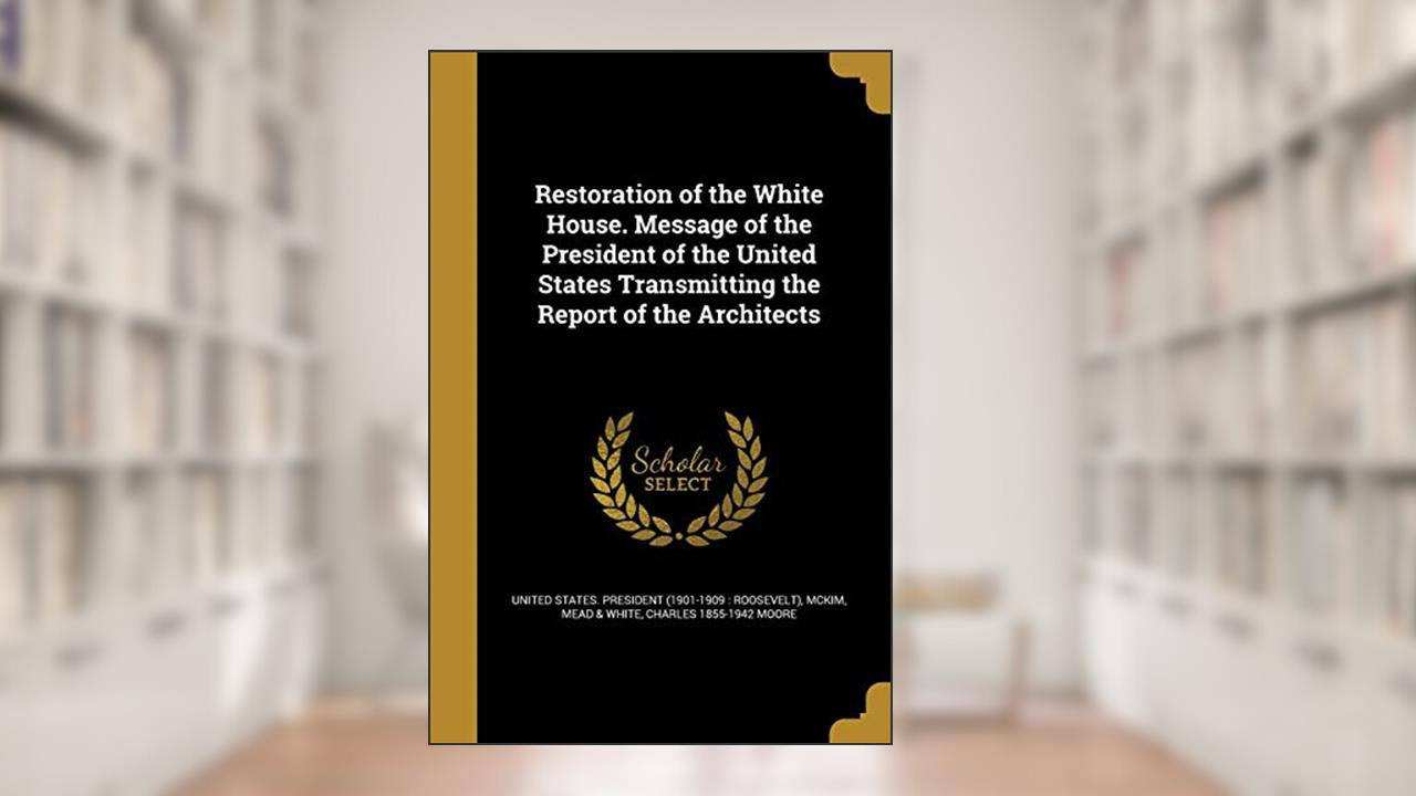 Restoration of the White House. Message of the President of the United States Transmitting the Report of the Architects, written by Charles 1855-1942 Moore
