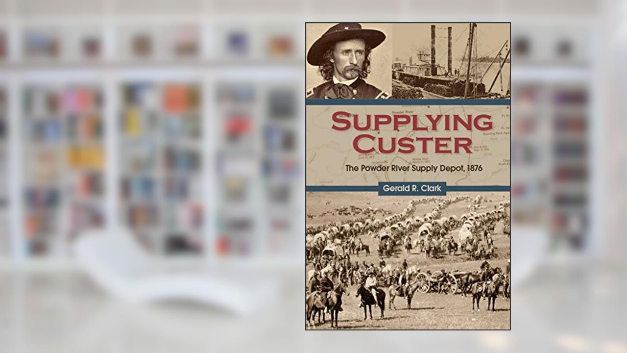 Supplying Custer: The Powder River Supply Depot, 1876, written by Gerald R. Clark