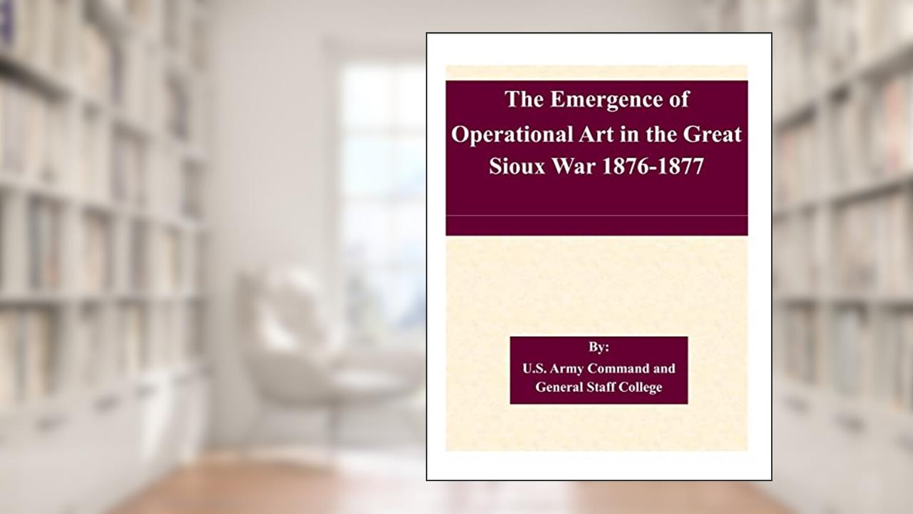 The Emergence of Operational Art in the Great Sioux War 1876-1877, written by U.S. Army Command and General Staff College