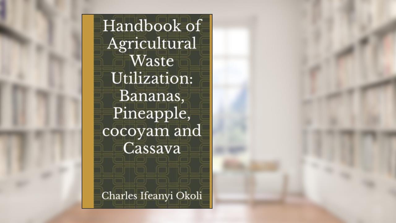 Handbook of Agricultural Waste Utilization: Bananas, Pineapple, cocoyam and Cassava, written by Prof Charles Ifeanyi Okoli
