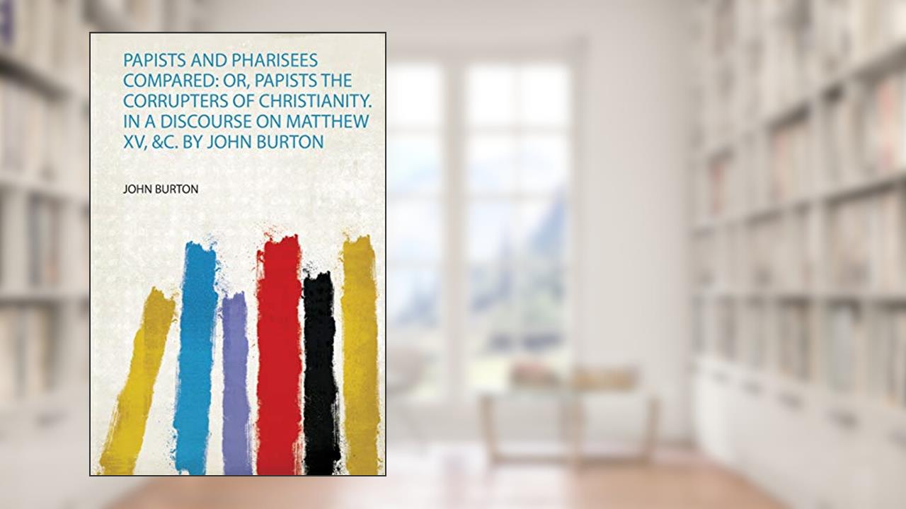 Papists and Pharisees Compared: Or, Papists the Corrupters of Christianity. in a Discourse on Matthew Xv, &C. by John Burton, written by John Burton