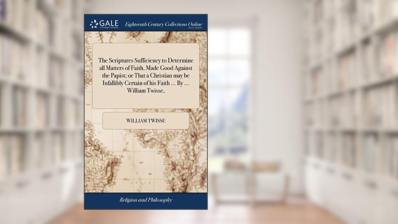 The Scriptures Sufficiency to Determine all Matters of Faith, Made Good Against the Papist; or That a Christian may be Infallibly Certain of his Faith ... By ... William Twisse,, written by William Twisse