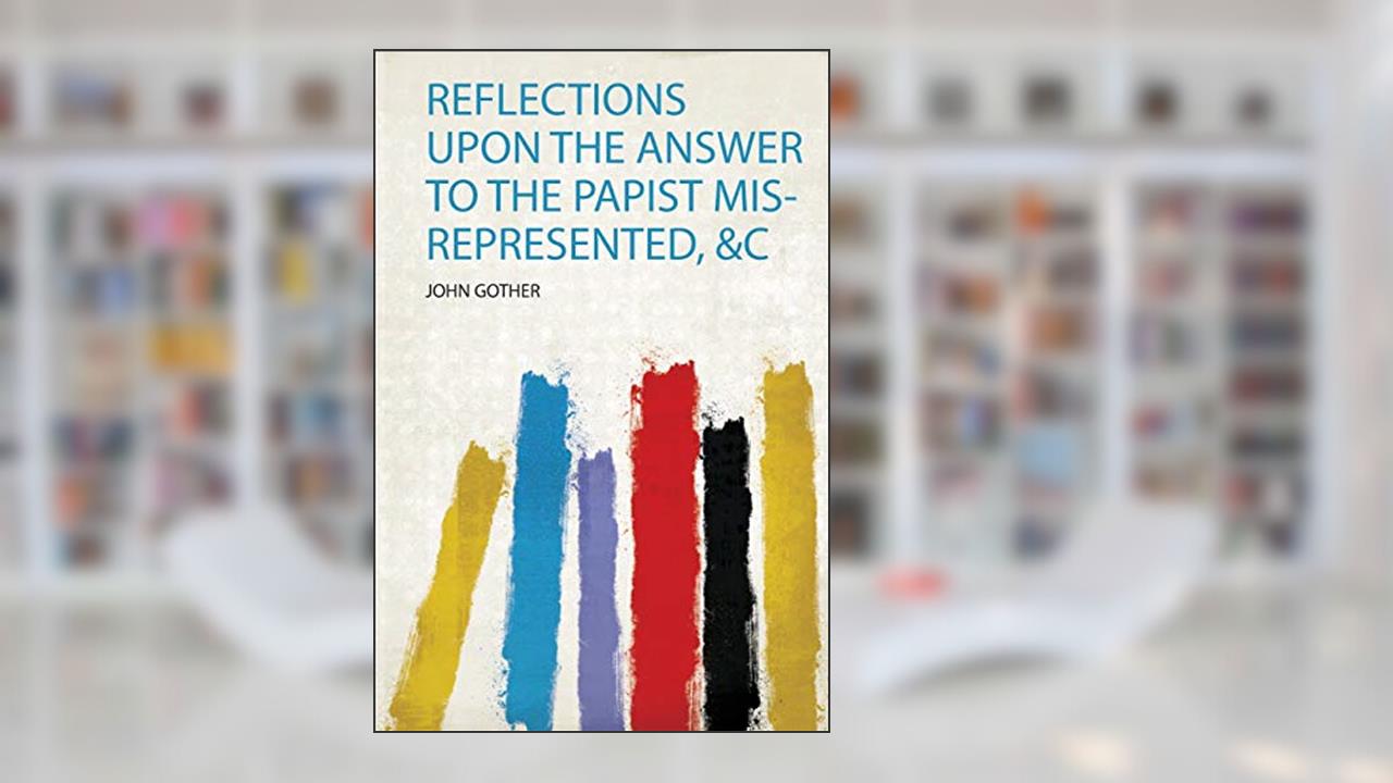 Reflections Upon the Answer to the Papist Mis-Represented, &C, written by John Gother