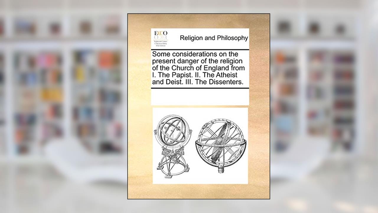 Some Considerations on the Present Danger of the Religion of the Church of England from I. the Papist. II. the Atheist and Deist. III. the Dissenters., written by Multiple Contributors